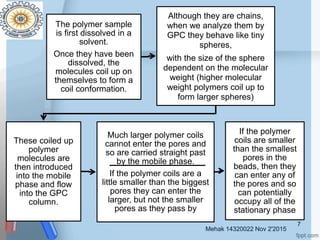 Mehak 14320022 Nov 2'2015
7
The polymer sample
is first dissolved in a
solvent.
Once they have been
dissolved, the
molecules coil up on
themselves to form a
coil conformation.
Although they are chains,
when we analyze them by
GPC they behave like tiny
spheres,
with the size of the sphere
dependent on the molecular
weight (higher molecular
weight polymers coil up to
form larger spheres)
These coiled up
polymer
molecules are
then introduced
into the mobile
phase and flow
into the GPC
column.
Much larger polymer coils
cannot enter the pores and
so are carried straight past
by the mobile phase.
If the polymer coils are a
little smaller than the biggest
pores they can enter the
larger, but not the smaller
pores as they pass by
If the polymer
coils are smaller
than the smallest
pores in the
beads, then they
can enter any of
the pores and so
can potentially
occupy all of the
stationary phase
 
