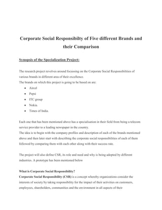 Corporate Social Responsibilty of Five different Brands and their Comparison<br />Synopsis of the Specialization Project:<br />The research project revolves around focussing on the Corporate Social Responsibilities of various brands in different area of their excellence.<br />The brands on which this project is going to be based on are:<br />,[object Object]