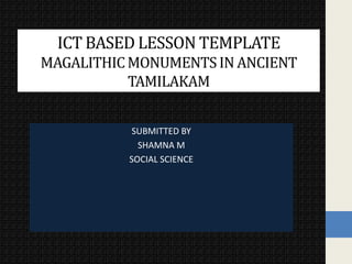 SUBMITTED BY
SHAMNA M
SOCIAL SCIENCE
ICT BASED LESSON TEMPLATE
MAGALITHICMONUMENTSIN ANCIENT
TAMILAKAM
 