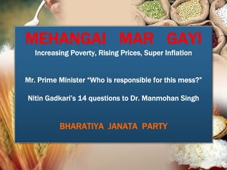 MEHANGAI MAR GAYI
   Increasing Poverty, Rising Prices, Super Inflation


Mr. Prime Minister “Who is responsible for this mess?”

Nitin Gadkari’s 14 questions to Dr. Manmohan Singh


          BHARATIYA JANATA PARTY
 