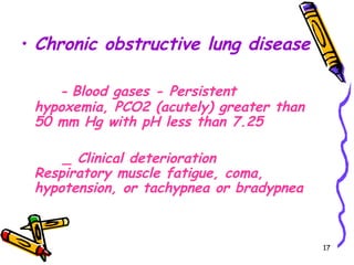 • Chronic obstructive lung disease

    - Blood gases - Persistent
 hypoxemia, PCO2 (acutely) greater than
 50 mm Hg with pH less than 7.25

     _ Clinical deterioration
 Respiratory muscle fatigue, coma,
 hypotension, or tachypnea or bradypnea



                                          17
 