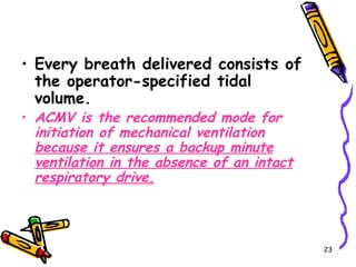 • Every breath delivered consists of
  the operator-specified tidal
  volume.
• ACMV is the recommended mode for
  initiation of mechanical ventilation
  because it ensures a backup minute
  ventilation in the absence of an intact
  respiratory drive.



                                            23
 