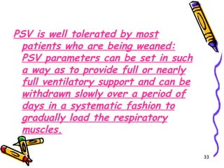 PSV is well tolerated by most
 patients who are being weaned:
 PSV parameters can be set in such
 a way as to provide full or nearly
 full ventilatory support and can be
 withdrawn slowly over a period of
 days in a systematic fashion to
 gradually load the respiratory
 muscles.

                                       33
 