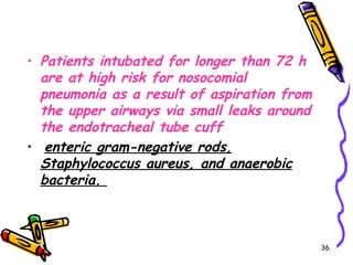 • Patients intubated for longer than 72 h
  are at high risk for nosocomial
  pneumonia as a result of aspiration from
  the upper airways via small leaks around
  the endotracheal tube cuff
• enteric gram-negative rods,
  Staphylococcus aureus, and anaerobic
  bacteria.



                                             36
 
