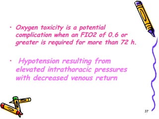 • Oxygen toxicity is a potential
  complication when an FIO2 of 0.6 or
  greater is required for more than 72 h.

•    Hypotension resulting from
    elevated intrathoracic pressures
    with decreased venous return



                                            37
 
