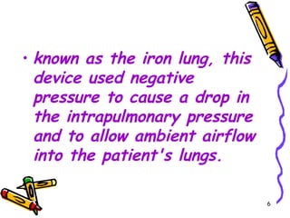 • known as the iron lung, this
  device used negative
  pressure to cause a drop in
  the intrapulmonary pressure
  and to allow ambient airflow
  into the patient's lungs.

                                 6
 