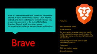Brave
Brave is a free web browser that blocks ads and website
trackers. It works on Windows, Mac OS, Linux, Android,
and iOS, and allows websites and content writers a way
to earn micropayments in the form of BATs (Basic
Attention Tokens), which is an open-source,
decentralized ad exchange platform, based on Etherium.
Features:
Basic Attention Token
Brave Rewards
Tor (anonymity network): users can switch
to Tor-enabled browsing by clicking on the
hamburger menu on the top right corner of
the browser.
Native integration with peer-to-peer
networking protocol.
Fast speed
35% less battery usage.
Secure browsing
 