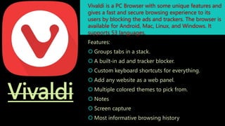 Vivaldi
Vivaldi is a PC Browser with some unique features and
gives a fast and secure browsing experience to its
users by blocking the ads and trackers. The browser is
available for Android, Mac, Linux, and Windows. It
supports 53 languages.
Features:
 Groups tabs in a stack.
 A built-in ad and tracker blocker.
 Custom keyboard shortcuts for everything.
 Add any website as a web panel.
 Multiple colored themes to pick from.
 Notes
 Screen capture
 Most informative browsing history
 