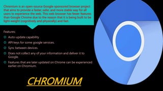 CHROMIUM
Chromium is an open-source Google-sponsored browser project
that aims to provide a faster, safer, and more stable way for all
users to experience the web. This web browser has fewer features
than Google Chrome due to the reason that it is being built to be
light-weight (cognitively and physically) and fast.
Features:
 Auto-update capability
 API keys for some google services.
 Sync between devices.
 Does not collect any of your information and deliver it to
Google.
 Features that are later updated on Chrome can be experienced
earlier on Chromium.
 