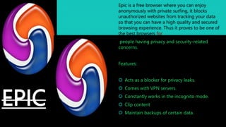 EPIC
Epic is a free browser where you can enjoy
anonymously with private surfing, it blocks
unauthorized websites from tracking your data
so that you can have a high quality and secured
browsing experience. Thus it proves to be one of
the best browsers for
people having privacy and security-related
concerns.
Features:
 Acts as a blocker for privacy leaks.
 Comes with VPN servers.
 Constantly works in the incognito mode.
 Clip content
 Maintain backups of certain data.
 