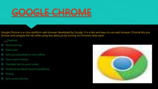 GOOGLE CHROME
Google Chrome is a cross-platform web browser developed by Google. It is a fast and easy-to-use web browser. Chrome lets you
browse and navigate the net while using less data just by turning on Chrome’s data saver.
___Features:
 Fast browsing
 Data saver
 Let’s you download to view offline.
 Voice search option
 Translate text on your screen.
 Smart personalized recommendations.
 Privacy
 Sync across devices
 