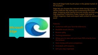 Microsoft
Edge
Microsoft Edge holds fourth place in the global market of
PC browsers.
Edge lets you browse the internet while having access to
various features like styling and customizing the home
page, shopping while saving time and money, and lets you
stay organized. Collections make it easier than ever to
collect, organize, share and export web content to word or
excel.
Features:
• Customize with your favorite extensions.
• Available across devices
• Browse safely
• Tracking prevention
• Allows you to view, edit and share PDFs directly from
the browser.
• Save money with price comparison.
• Find deals with coupons.
• Let’s you stay organized.
 