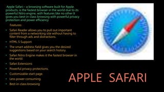 APPLE SAFARI
Apple Safari – a browsing software built for Apple.
products, is the fastest browser in the world due to its
powerful Nitro engine, with features like no other lt
gives you best-in-class browsing with powerful privacy
protection and power efficiency
Features:
• Safari Reader allows you to pull out important
content from a networking site without having to
filter through ads and distractions.
• HTML 5 Support
• The smart address field gives you the desired
suggestions based on your search history.
• Safari Nitro Engine makes it the fastest browser in
the world.
• Safari Extensions
• Powerful privacy protections.
• Customizable start page.
• Less power-consuming.
• Best-in-class browsing
 