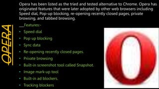 OPERA Opera has been listed as the tried and tested alternative to Chrome. Opera has
originated features that were later adopted by other web browsers including
Speed dial, Pop-up blocking, re-opening recently closed pages, private
browsing, and tabbed browsing.
___Features:-
• Speed dial
• Pop up blocking
• Sync data
• Re-opening recently closed pages.
• Private browsing
• Built-in screenshot tool called Snapshot.
• Image mark-up tool
• Built-in ad blockers.
• Tracking blockers
 