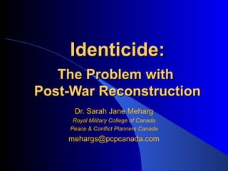 Identicide:
   The Problem with
Post-War Reconstruction
     Dr. Sarah Jane Meharg
     Royal Military College of Canada
    Peace & Conflict Planners Canada
    mehargs@pcpcanada.com
 