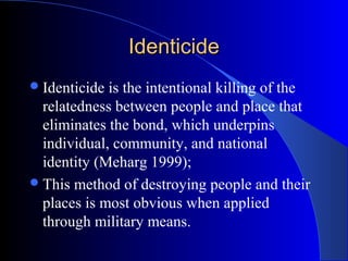 Identicide
 Identicide is the intentional killing of the
  relatedness between people and place that
  eliminates the bond, which underpins
  individual, community, and national
  identity (Meharg 1999);
 This method of destroying people and their
  places is most obvious when applied
  through military means.
 