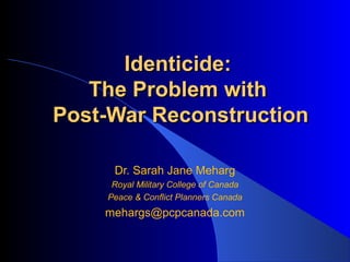 Identicide:
   The Problem with
Post-War Reconstruction

     Dr. Sarah Jane Meharg
     Royal Military College of Canada
    Peace & Conflict Planners Canada
    mehargs@pcpcanada.com
 