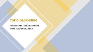 TOPIC:ORGANISING
PRESENTED BY : MEHARLEEN KAUR
PUPIL-TEACHER ROLL NO: 26
 