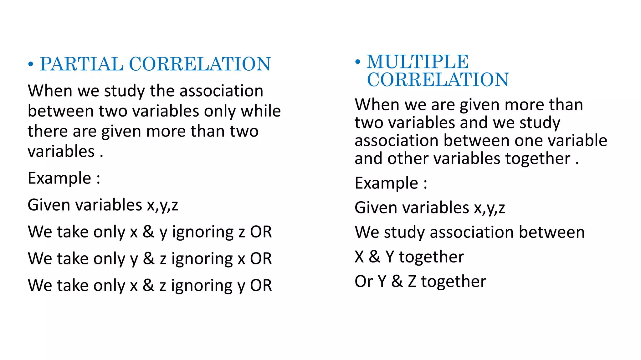 • PARTIAL CORRELATION
When we study the association
between two variables only while
there are given more than two
variables .
Example :
Given variables x,y,z
We take only x & y ignoring z OR
We take only y & z ignoring x OR
We take only x & z ignoring y OR
• MULTIPLE
CORRELATION
When we are given more than
two variables and we study
association between one variable
and other variables together .
Example :
Given variables x,y,z
We study association between
X & Y together
Or Y & Z together
 
