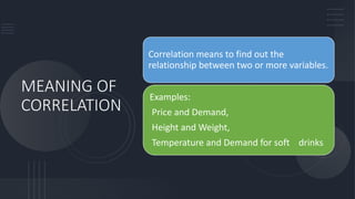 MEANING OF
CORRELATION
Correlation means to find out the
relationship between two or more variables.
Examples:
Price and Demand,
Height and Weight,
Temperature and Demand for soft drinks
 