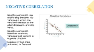 NEGATIVE CORRELATION
• Negative correlation is a
relationship between two
variables in which one
variable increases as the
other decreases, and vice
versa.
• Negative correlation
describes when two
variables tend to move in
opposite direction.
• Example : Price of an
article and its Demand
 