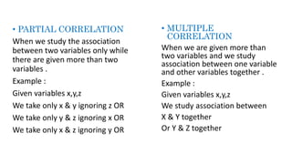 • PARTIAL CORRELATION
When we study the association
between two variables only while
there are given more than two
variables .
Example :
Given variables x,y,z
We take only x & y ignoring z OR
We take only y & z ignoring x OR
We take only x & z ignoring y OR
• MULTIPLE
CORRELATION
When we are given more than
two variables and we study
association between one variable
and other variables together .
Example :
Given variables x,y,z
We study association between
X & Y together
Or Y & Z together
 