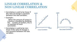 LINEAR CORRELATION &
NON-LINEAR CORRELATION
• Correlation is said to be linear if
the ratio of change is constant
between the two variables .
• Example :
When the amount of output in
a factory is doubled by doubling
the number of workers, this is
an example of linear
correlation.
• Correlation is said to be non-
linear if the ratio of change is
not constant between the two
variables .
 