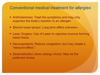 Conventional medical treatment for allergies
 Antihistamines: Treat the symptoms and may only
suppress the body's reaction to an allergen.
 Steroid nasal sprays: Long term effect unknown.
 Laser Surgery: Use of Laser to vaporize mucous forming
nasal tissue.
 Decongestants: Reduce congestion, but may create a
"rebound effect."
 Desensitization shots (allergy shots): May be the
preferred choice.
 