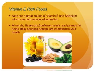 Vitamin E Rich Foods
 Nuts are a great source of vitamin E and Selenium
which can help reduce inflammation.
 Almonds, Hazelnuts,Sunflower seeds and peanuts in
small, daily servings-handful are beneficial to your
health
 
