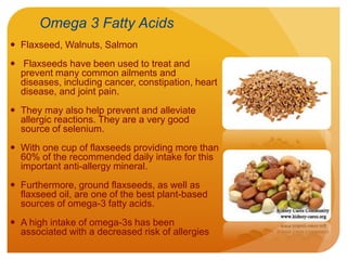 Omega 3 Fatty Acids
 Flaxseed, Walnuts, Salmon
 Flaxseeds have been used to treat and
prevent many common ailments and
diseases, including cancer, constipation, heart
disease, and joint pain.
 They may also help prevent and alleviate
allergic reactions. They are a very good
source of selenium.
 With one cup of flaxseeds providing more than
60% of the recommended daily intake for this
important anti-allergy mineral.
 Furthermore, ground flaxseeds, as well as
flaxseed oil, are one of the best plant-based
sources of omega-3 fatty acids.
 A high intake of omega-3s has been
associated with a decreased risk of allergies
 