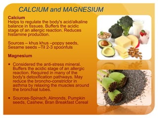 CALCIUM and MAGNESIUM
Calcium
Helps to regulate the body's acid/alkaline
balance in tissues. Buffers the acidic
stage of an allergic reaction. Reduces
histamine production.
Sources – khus khus –poppy seeds,
Sesame seeds –Til 2-3 spoonfuls
Magnesium
 Considered the anti-stress mineral.
Buffers the acidic stage of an allergic
reaction. Required in many of the
body's detoxification pathways. May
reduce the broncho-constrictor in
asthma by relaxing the muscles around
the bronchial tubes.
 Sources-Spinach, Almonds, Pumpkin
seeds, Cashew, Bran Breakfast Cereal
 