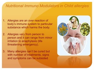 1. Allergies are an over reaction of
body’s immune system to particular
substance which harms the body.
2. Allergies vary from person to
person and it can range from minor
irritation to anaphylaxis (life
threatening emergency).
3. Many allergies can’t be cured but
with number of treatments, signs
and symptoms can be subsided
Nutritional Immuno Modulators in Child allergies
 