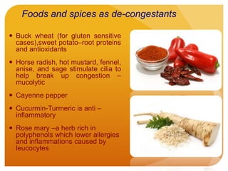 Foods and spices as de-congestants
 Buck wheat (for gluten sensitive
cases),sweet potato–root proteins
and antioxidants
 Horse radish, hot mustard, fennel,
anise, and sage stimulate cilia to
help break up congestion –
mucolytic
 Cayenne pepper
 Cucurmin-Turmeric is anti –
inflammatory
 Rose mary –a herb rich in
polyphenols which lower allergies
and inflammations caused by
leucocytes
 