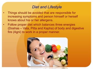 • Things should be avoided that are responsible for
increasing symptoms and person himself or herself
knows about his or her allergens.
• Follow proper diet which balances three energies
(Doshas – Vata, Pitta and Kapha) of body and digestive
fire (Agni) to work in a proper manner.
Diet and Lifestyle
 