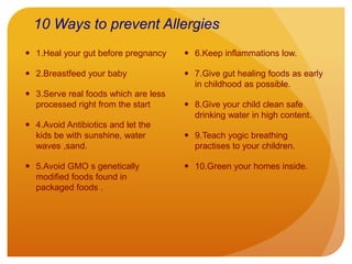 10 Ways to prevent Allergies
 1.Heal your gut before pregnancy
 2.Breastfeed your baby
 3.Serve real foods which are less
processed right from the start
 4.Avoid Antibiotics and let the
kids be with sunshine, water
waves ,sand.
 5.Avoid GMO s genetically
modified foods found in
packaged foods .
 6.Keep inflammations low.
 7.Give gut healing foods as early
in childhood as possible.
 8.Give your child clean safe
drinking water in high content.
 9.Teach yogic breathing
practises to your children.
 10.Green your homes inside.
 