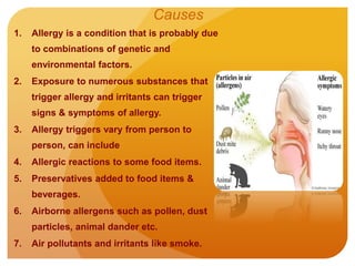 1. Allergy is a condition that is probably due
to combinations of genetic and
environmental factors.
2. Exposure to numerous substances that
trigger allergy and irritants can trigger
signs & symptoms of allergy.
3. Allergy triggers vary from person to
person, can include
4. Allergic reactions to some food items.
5. Preservatives added to food items &
beverages.
6. Airborne allergens such as pollen, dust
particles, animal dander etc.
7. Air pollutants and irritants like smoke.
Causes
 