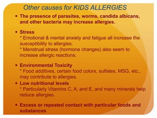 Other causes for KIDS ALLERGIES
 The presence of parasites, worms, candida albicans,
and other bacteria may increase allergies.
 Stress
* Emotional & mental anxiety and fatigue all increase the
susceptibility to allergies.
* Menstrual stress (hormone changes) also seem to
increase allergic reactions.
 Environmental Toxicity
* Food additives, certain food colors, sulfates, MSG, etc.,
may contribute to allergies.
 Low nutritional levels
* Particularly Vitamins C, A, and E, and many minerals help
reduce allergies.
 Excess or repeated contact with particular foods and
substances
 
