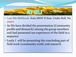 MY SELF
 I am Mir Mehboob from MSW II Sem. Under Roll. No.
 309o2
 As We have divided the presentation (Community
  profile and Research) among the group members
  and had presented our experience of the field in a
  sequence
 Lastly I will be presenting the concluding part of
  field work (community work) and research
 