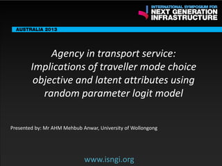 ENDORSING PARTNERS

Agency in transport service:
Implications of traveller mode choice
objective and latent attributes using
random parameter logit model

The following are confirmed contributors to the business and policy dialogue in Sydney:
•

Rick Sawers (National Australia Bank)

•

Nick Greiner (Chairman (Infrastructure NSW)

Monday, 30th September 2013: Business & policy Dialogue
3rd

Tuesday 1 October to Thursday,
October: Academic and Policy
Dialogue
Presented by: Mr AHM Mehbub Anwar, University of Wollongong

www.isngi.org

www.isngi.org

 