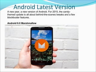 Android Latest Version
A new year, a new version of Android. For 2015, the candy-
themed update is all about behind-the-scenes tweaks and a few
blockbuster features.
Android 6.0 Marshmallow
 