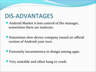 DIS-ADVANTAGES
Android Market is less control of the manager,
sometimes there are malware.
Sometimes slow device company issued an official
version of Android your own .
Extremely inconsistence in design among apps.
Very unstable and often hang or crash.
 
