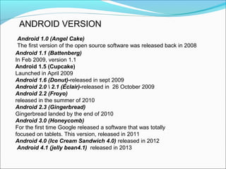 Android 1.1 (Battenberg)
In Feb 2009, version 1.1
Android 1.5 (Cupcake)
Launched in April 2009
Android 1.6 (Donut)-released in sept 2009
Android 2.0  2.1 (Éclair)-released in 26 October 2009
Android 2.2 (Froyo)
released in the summer of 2010
Android 2.3 (Gingerbread)
Gingerbread landed by the end of 2010
Android 3.0 (Honeycomb)
For the first time Google released a software that was totally
focused on tablets. This version, released in 2011
Android 4.0 (Ice Cream Sandwich 4.0) released in 2012
Android 4.1 (jelly bean4.1) released in 2013
Android 1.0 (Angel Cake)
The first version of the open source software was released back in 2008
ANDROID VERSION
 