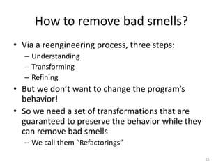 How to remove bad smells?
• Via a reengineering process, three steps:
– Understanding
– Transforming
– Refining
• But we d...