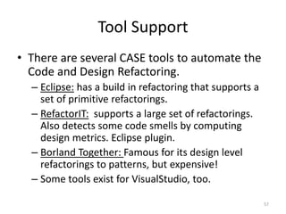 Tool Support
• There are several CASE tools to automate the
Code and Design Refactoring.
– Eclipse: has a build in refacto...