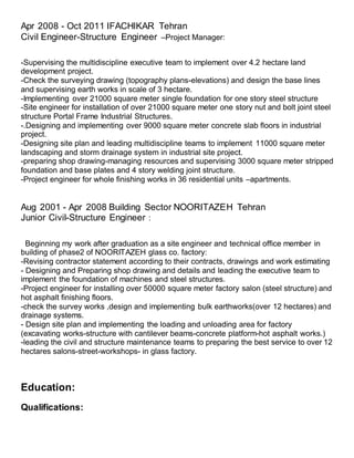 Apr 2008 - Oct 2011 IFACHIKAR Tehran
Civil Engineer-Structure Engineer –Project Manager:
-Supervising the multidiscipline executive team to implement over 4.2 hectare land
development project.
-Check the surveying drawing (topography plans-elevations) and design the base lines
and supervising earth works in scale of 3 hectare.
-Implementing over 21000 square meter single foundation for one story steel structure
-Site engineer for installation of over 21000 square meter one story nut and bolt joint steel
structure Portal Frame Industrial Structures.
-.Designing and implementing over 9000 square meter concrete slab floors in industrial
project.
-Designing site plan and leading multidiscipline teams to implement 11000 square meter
landscaping and storm drainage system in industrial site project.
-preparing shop drawing-managing resources and supervising 3000 square meter stripped
foundation and base plates and 4 story welding joint structure.
-Project engineer for whole finishing works in 36 residential units –apartments.
Aug 2001 - Apr 2008 Building Sector NOORITAZEH Tehran
Junior Civil-Structure Engineer :
Beginning my work after graduation as a site engineer and technical office member in
building of phase2 of NOORITAZEH glass co. factory:
-Revising contractor statement according to their contracts, drawings and work estimating
- Designing and Preparing shop drawing and details and leading the executive team to
implement the foundation of machines and steel structures.
-Project engineer for installing over 50000 square meter factory salon (steel structure) and
hot asphalt finishing floors.
-check the survey works ,design and implementing bulk earthworks(over 12 hectares) and
drainage systems.
- Design site plan and implementing the loading and unloading area for factory
(excavating works-structure with cantilever beams-concrete platform-hot asphalt works.)
-leading the civil and structure maintenance teams to preparing the best service to over 12
hectares salons-street-workshops- in glass factory.
Education:
Qualifications:
 