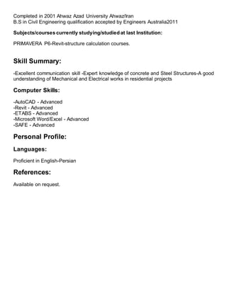 Completed in 2001 Ahwaz Azad University Ahwaz/Iran
B.S in Civil Engineering qualification accepted by Engineers Australia2011
Subjects/courses currently studying/studied at last Institution:
PRIMAVERA P6-Revit-structure calculation courses.
Skill Summary:
-Excellent communication skill -Expert knowledge of concrete and Steel Structures-A good
understanding of Mechanical and Electrical works in residential projects
Computer Skills:
-AutoCAD - Advanced
-Revit - Advanced
-ETABS - Advanced
-Microsoft Word/Excel - Advanced
-SAFE - Advanced
Personal Profile:
Languages:
Proficient in English-Persian
References:
Available on request.
 