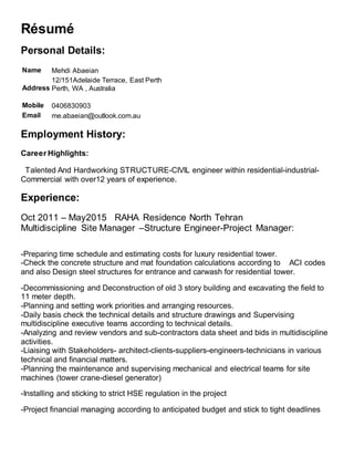 Résumé
Personal Details:
Name Mehdi Abaeian
Address
12/151Adelaide Terrace, East Perth
Perth, WA , Australia
Mobile 0406830903
Email me.abaeian@outlook.com.au
Employment History:
Career Highlights:
Talented And Hardworking STRUCTURE-CIVIL engineer within residential-industrial-
Commercial with over12 years of experience.
Experience:
Oct 2011 – May2015 RAHA Residence North Tehran
Multidiscipline Site Manager –Structure Engineer-Project Manager:
-Preparing time schedule and estimating costs for luxury residential tower.
-Check the concrete structure and mat foundation calculations according to ACI codes
and also Design steel structures for entrance and carwash for residential tower.
-Decommissioning and Deconstruction of old 3 story building and excavating the field to
11 meter depth.
-Planning and setting work priorities and arranging resources.
-Daily basis check the technical details and structure drawings and Supervising
multidiscipline executive teams according to technical details.
-Analyzing and review vendors and sub-contractors data sheet and bids in multidiscipline
activities.
-Liaising with Stakeholders- architect-clients-suppliers-engineers-technicians in various
technical and financial matters.
-Planning the maintenance and supervising mechanical and electrical teams for site
machines (tower crane-diesel generator)
-Installing and sticking to strict HSE regulation in the project
-Project financial managing according to anticipated budget and stick to tight deadlines
 