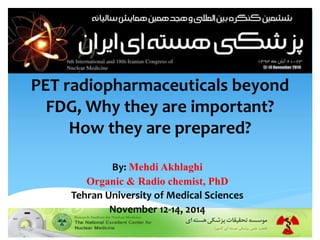 PET radiopharmaceuticals beyond 
FDG, Why they are important? 
How they are prepared? 
By: Mehdi Akhlaghi 
Organic & Radio chemist, PhD 
Tehran University of Medical Sciences 
November 12-14, 2014 
 