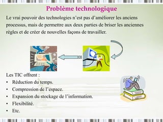 Problème technologique
Le vrai pouvoir des technologies n’est pas d’améliorer les anciens
processus, mais de permettre aux deux parties de briser les anciennes
règles et de créer de nouvelles façons de travailler.
Les TIC offrent :
• Réduction du temps.
• Compression de l’espace.
• Expansion du stockage de l’information.
• Flexibilité.
• Etc.
 