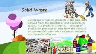 Solid Waste
useless and unwanted products in the solid state
derived from the activities of and discarded by
society. It is produced either by - product of
production processes or arise from the domestic
or commercial sector when objects or materials
are discarded after use.
 